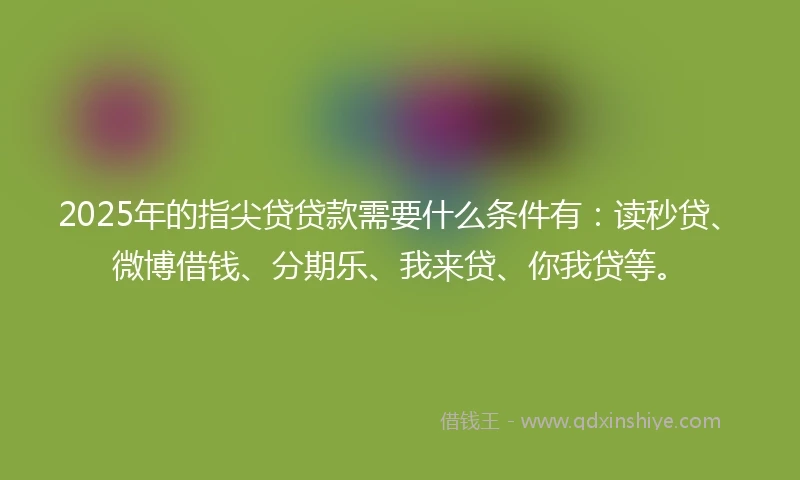 2025年的指尖贷贷款需要什么条件有：读秒贷、微博借钱、分期乐、我来贷、你我贷等。