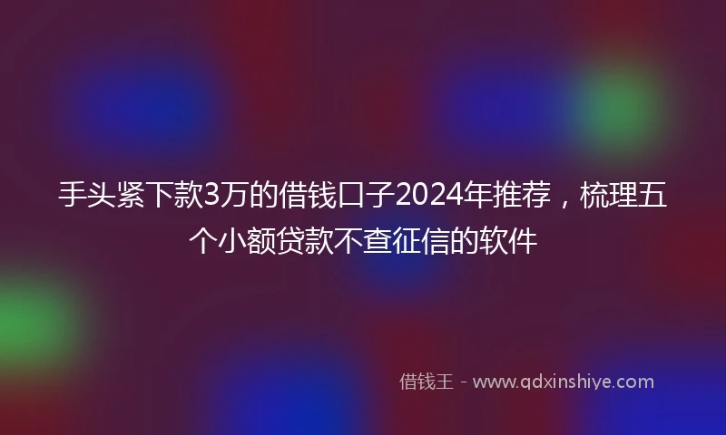 手头紧下款3万的借钱口子2024年推荐，梳理五个小额贷款不查征信的软件