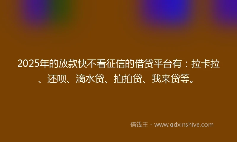 2025年的放款快不看征信的借贷平台有：拉卡拉、还呗、滴水贷、拍拍贷、我来贷等。