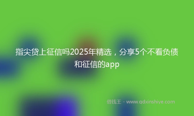 指尖贷上征信吗2025年精选，分享5个不看负债和征信的app