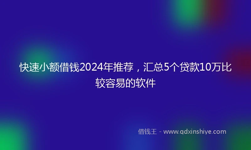 快速小额借钱2024年推荐，汇总5个贷款10万比较容易的软件
