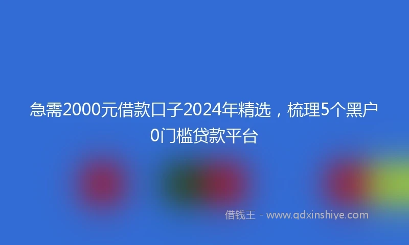 急需2000元借款口子2024年精选，梳理5个黑户0门槛贷款平台