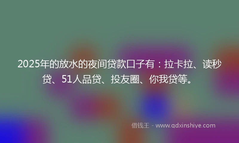 2025年的放水的夜间贷款口子有：拉卡拉、读秒贷、51人品贷、投友圈、你我贷等。