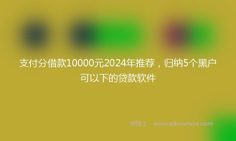 支付分借款10000元2024年推荐，归纳5个黑户可以下的贷款软件