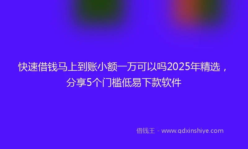 快速借钱马上到账小额一万可以吗2025年精选，分享5个门槛低易下款软件