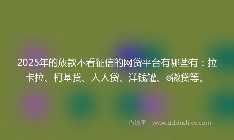 2025年的放款不看征信的网贷平台有哪些有:拉卡拉、柯基贷、人人贷、洋钱罐、e微贷等。
