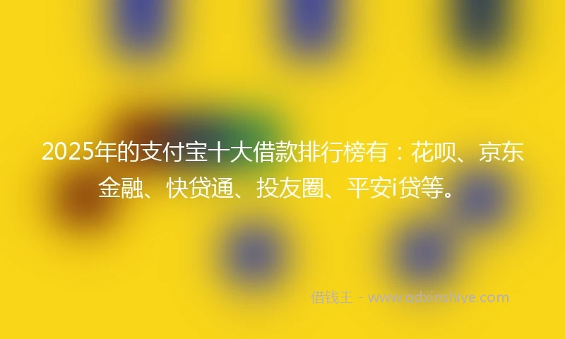 2025年的支付宝十大借款排行榜有：花呗、京东金融、快贷通、投友圈、平安i贷等。