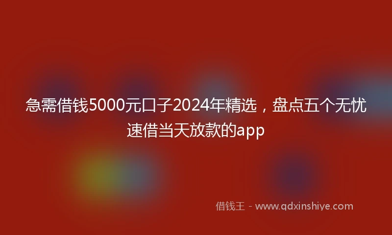 急需借钱5000元口子2024年精选，盘点五个无忧速借当天放款的app