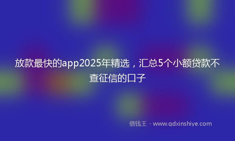 放款最快的app2025年精选，汇总5个小额贷款不查征信的口子
