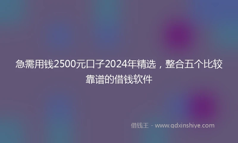 急需用钱2500元口子2024年精选，整合五个比较靠谱的借钱软件