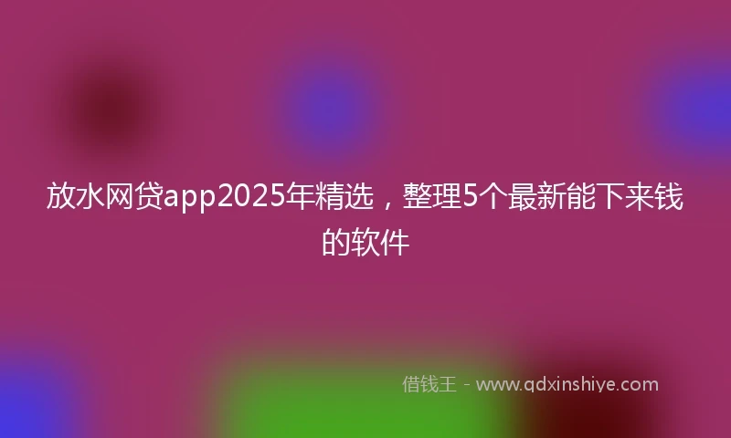 放水网贷app2025年精选，整理5个最新能下来钱的软件