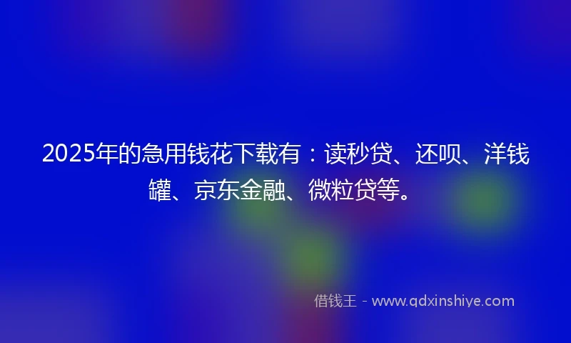 2025年的急用钱花下载有：读秒贷、还呗、洋钱罐、京东金融、微粒贷等。