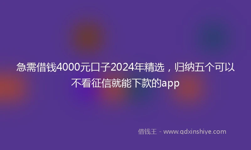 急需借钱4000元口子2024年精选，归纳五个可以不看征信就能下款的app