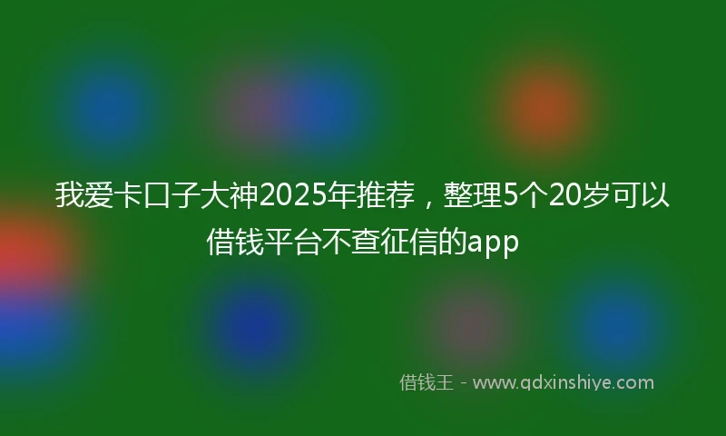 我爱卡口子大神2025年推荐，整理5个20岁可以借钱平台不查征信的app