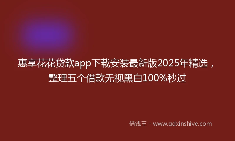 惠享花花贷款app下载安装最新版2025年精选，整理五个借款无视黑白100%秒过