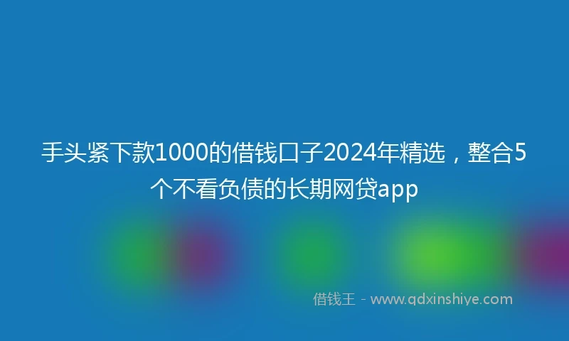 手头紧下款1000的借钱口子2024年精选，整合5个不看负债的长期网贷app