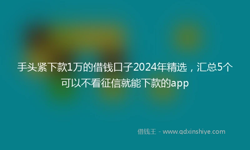 手头紧下款1万的借钱口子2024年精选，汇总5个可以不看征信就能下款的app