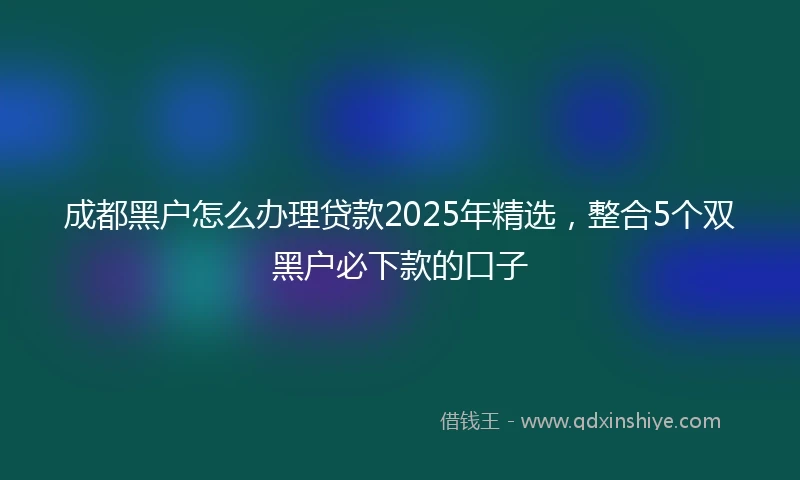 成都黑户怎么办理贷款2025年精选，整合5个双黑户必下款的口子