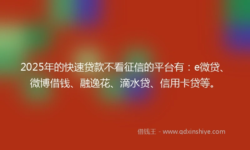 2025年的快速贷款不看征信的平台有：e微贷、微博借钱、融逸花、滴水贷、信用卡贷等。