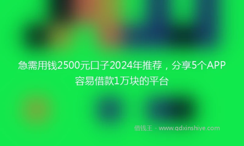 急需用钱2500元口子2024年推荐，分享5个APP容易借款1万块的平台