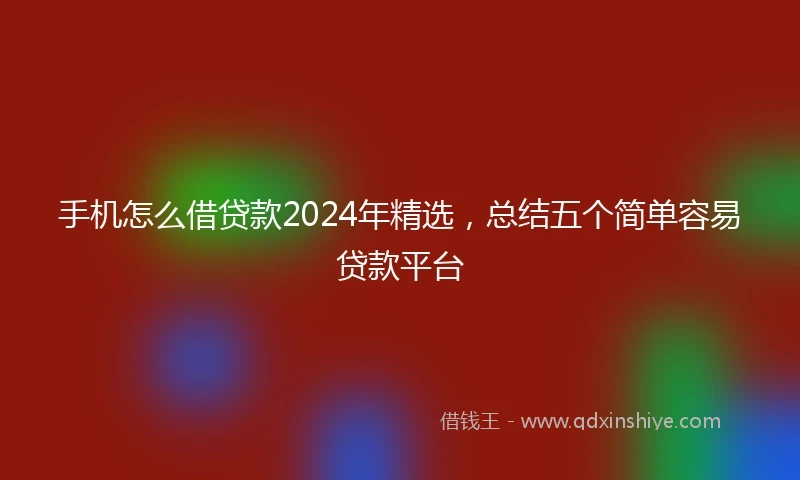 手机怎么借贷款2024年精选，总结五个简单容易贷款平台