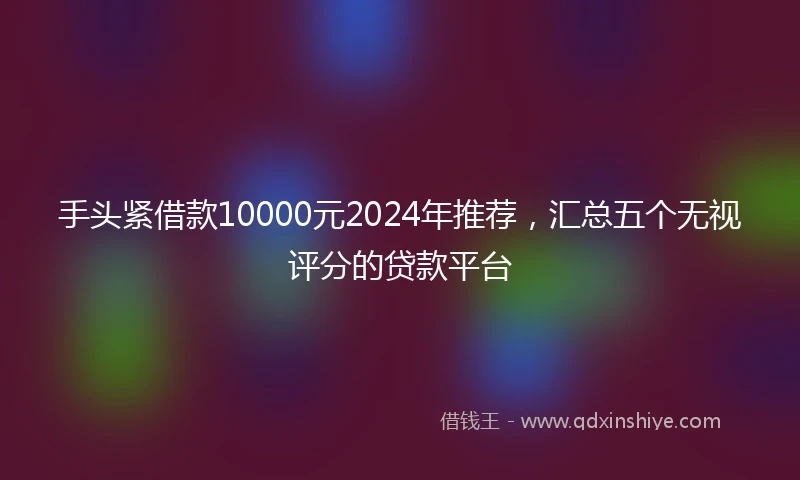 手头紧借款10000元2024年推荐，汇总五个无视评分的贷款平台