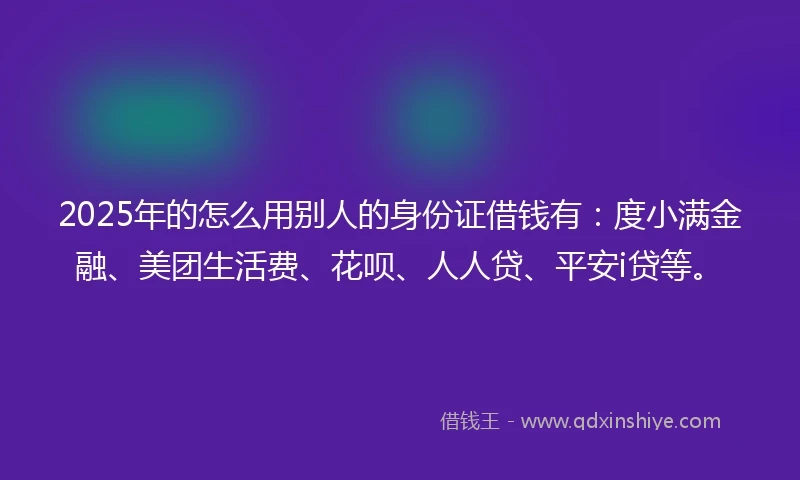 2025年的怎么用别人的身份证借钱有：度小满金融、美团生活费、花呗、人人贷、平安i贷等。