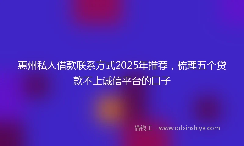 惠州私人借款联系方式2025年推荐，梳理五个贷款不上诚信平台的口子