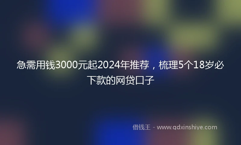 急需用钱3000元起2024年推荐，梳理5个18岁必下款的网贷口子