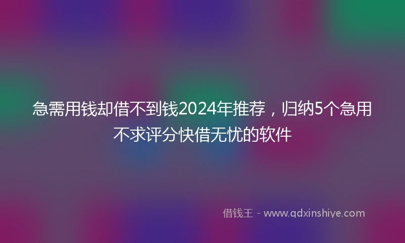 急需用钱却借不到钱2024年推荐，归纳5个急用不求评分快借无忧的软件