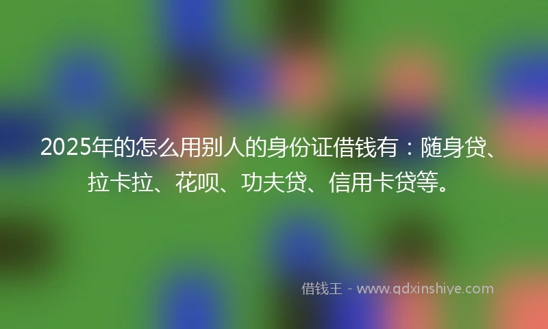 2025年的怎么用别人的身份证借钱有：随身贷、拉卡拉、花呗、功夫贷、信用卡贷等。