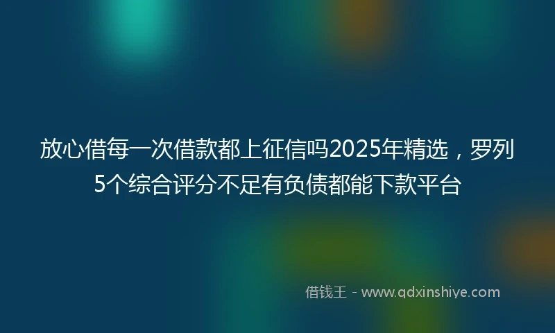 放心借每一次借款都上征信吗2025年精选，罗列5个综合评分不足有负债都能下款平台