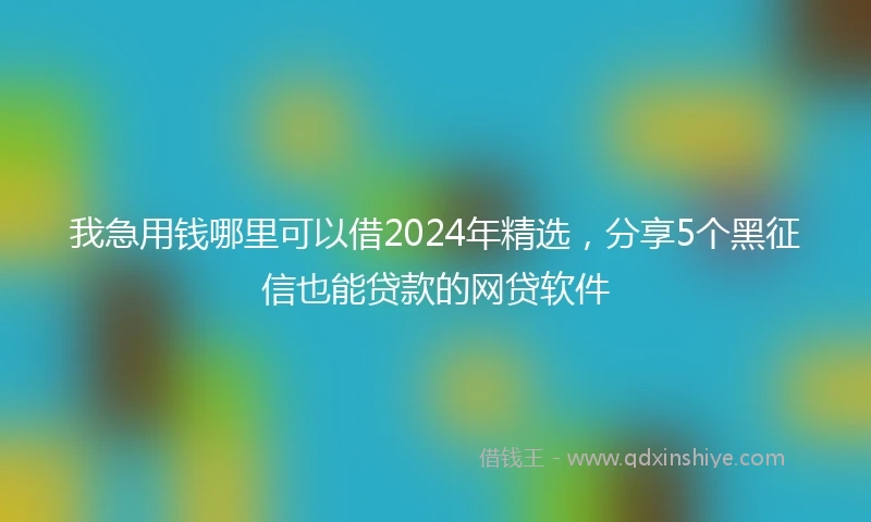 我急用钱哪里可以借2024年精选，分享5个黑征信也能贷款的网贷软件