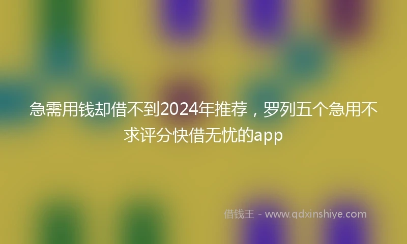 急需用钱却借不到2024年推荐，罗列五个急用不求评分快借无忧的app