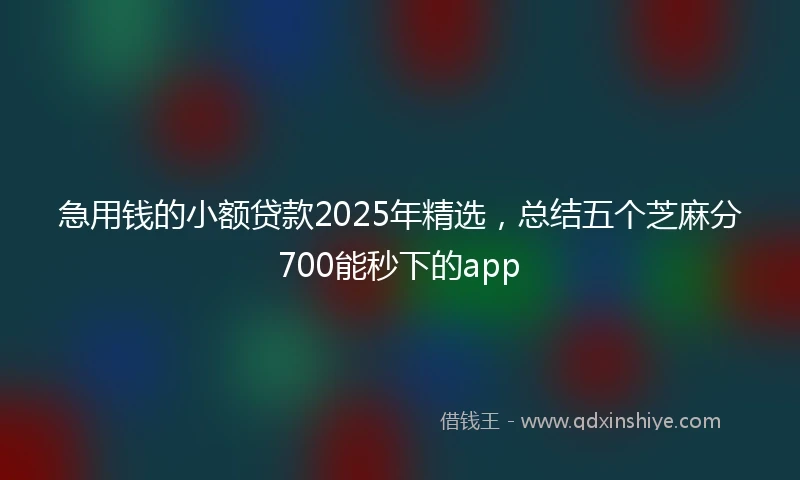 急用钱的小额贷款2025年精选，总结五个芝麻分700能秒下的app