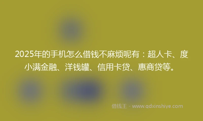 2025年的手机怎么借钱不麻烦呢有：超人卡、度小满金融、洋钱罐、信用卡贷、惠商贷等。