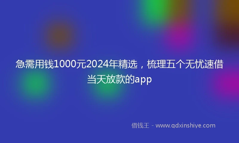 急需用钱1000元2024年精选，梳理五个无忧速借当天放款的app