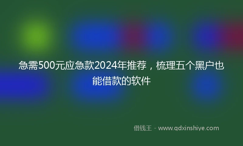 急需500元应急款2024年推荐，梳理五个黑户也能借款的软件