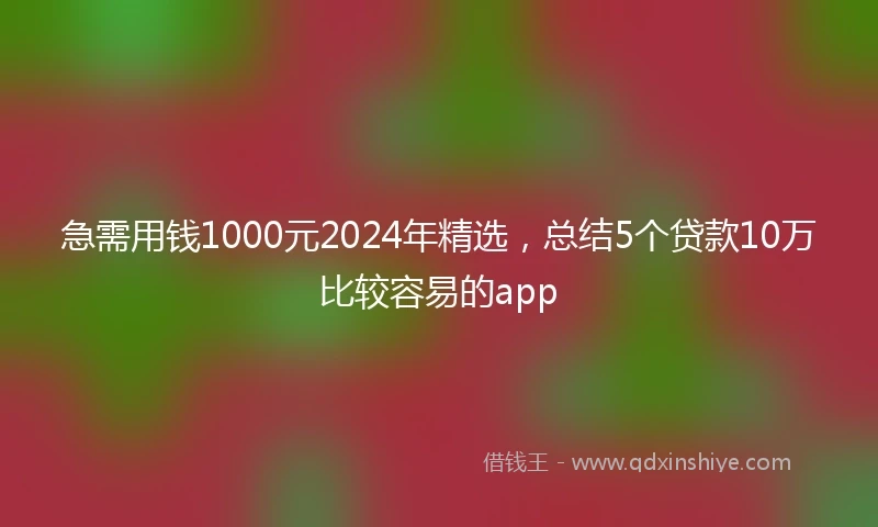 急需用钱1000元2024年精选，总结5个贷款10万比较容易的app