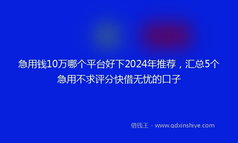 急用钱10万哪个平台好下2024年推荐，汇总5个急用不求评分快借无忧的口子