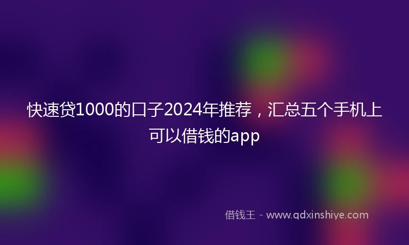 快速贷1000的口子2024年推荐，汇总五个手机上可以借钱的app