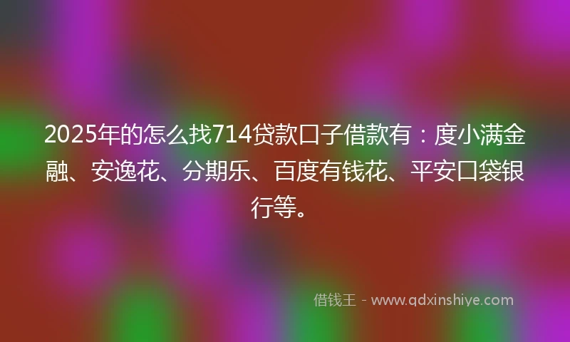 2025年的怎么找714贷款口子借款有：度小满金融、安逸花、分期乐、百度有钱花、平安口袋银行等。