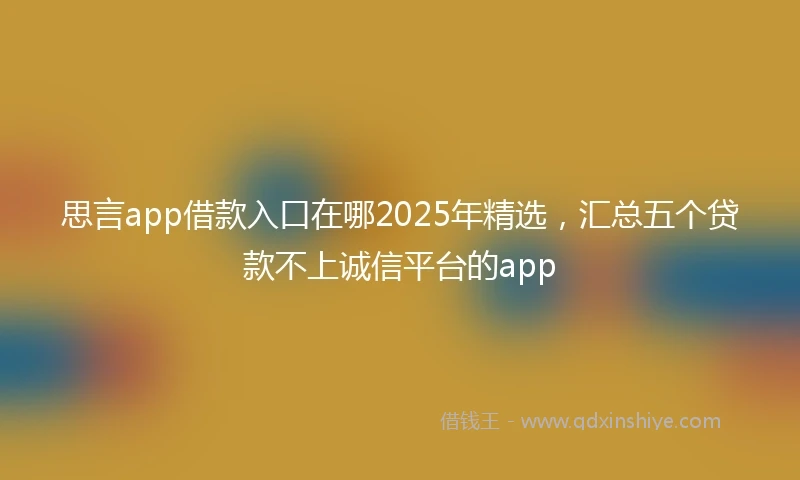 思言app借款入口在哪2025年精选,汇总五个贷款不上诚信平台的app