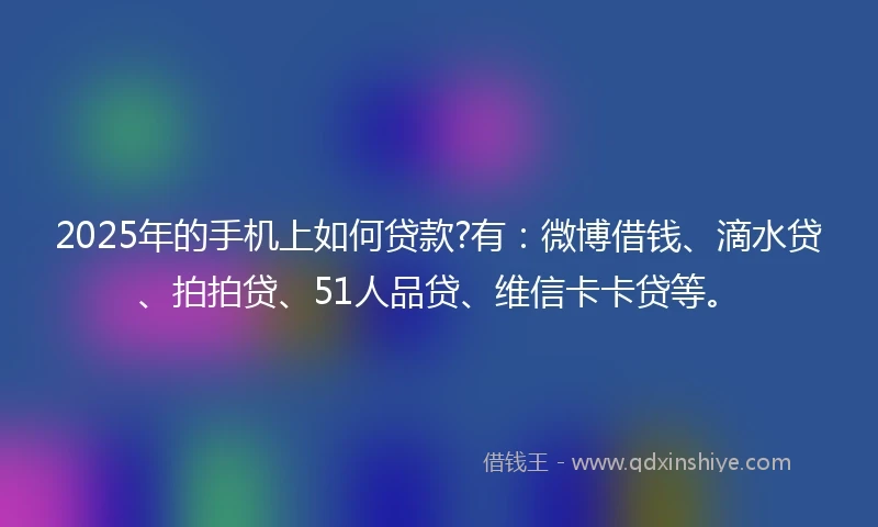2025年的手机上如何贷款?有：微博借钱、滴水贷、拍拍贷、51人品贷、维信卡卡贷等。