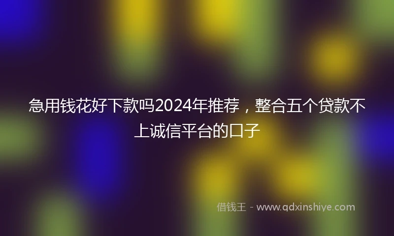 急用钱花好下款吗2024年推荐，整合五个贷款不上诚信平台的口子