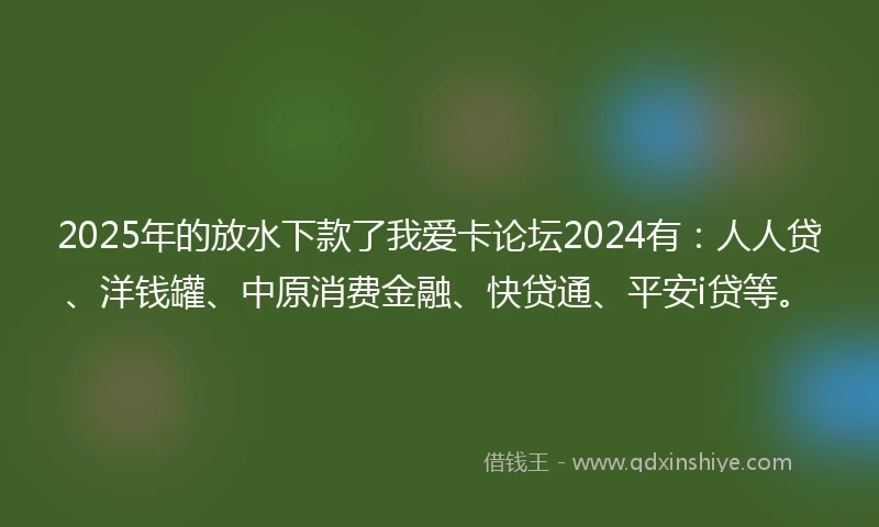 2025年的放水下款了我爱卡论坛2024有：人人贷、洋钱罐、中原消费金融、快贷通、平安i贷等。