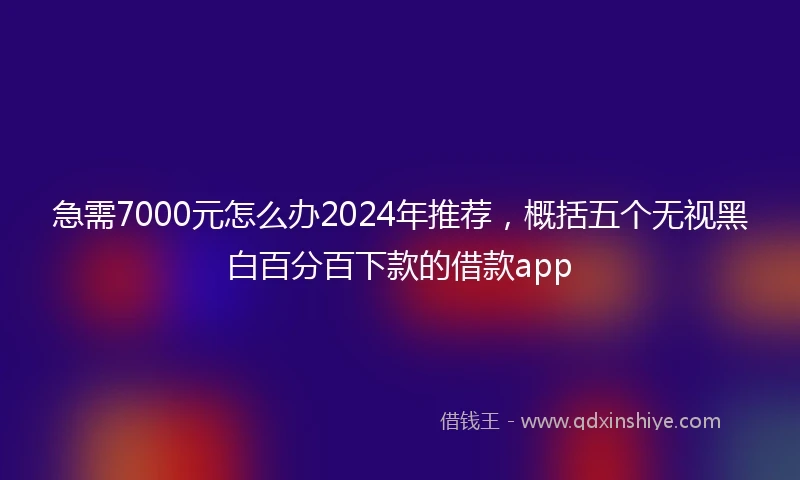 急需7000元怎么办2024年推荐，概括五个无视黑白百分百下款的借款app