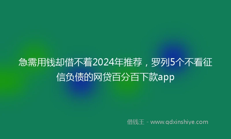 急需用钱却借不着2024年推荐，罗列5个不看征信负债的网贷百分百下款app