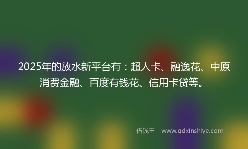 2025年的放水新平台有：超人卡、融逸花、中原消费金融、百度有钱花、信用卡贷等。