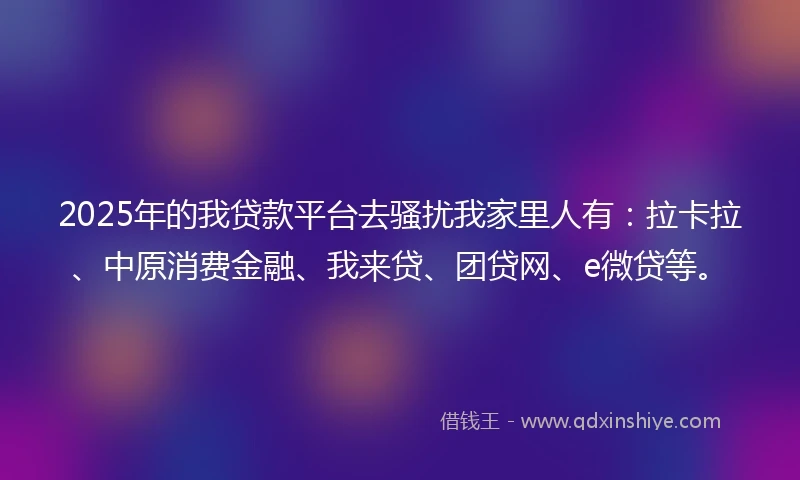 2025年的我贷款平台去骚扰我家里人有：拉卡拉、中原消费金融、我来贷、团贷网、e微贷等。